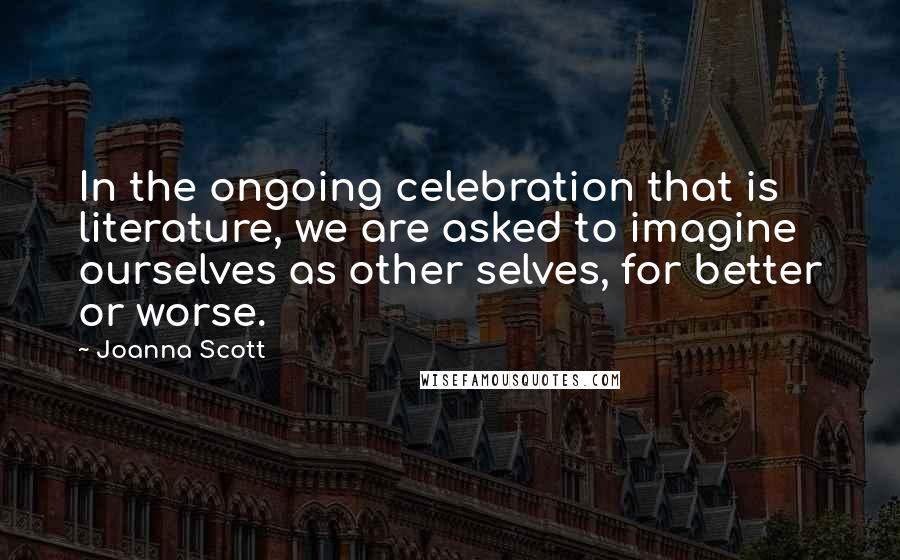 Joanna Scott Quotes: In the ongoing celebration that is literature, we are asked to imagine ourselves as other selves, for better or worse.