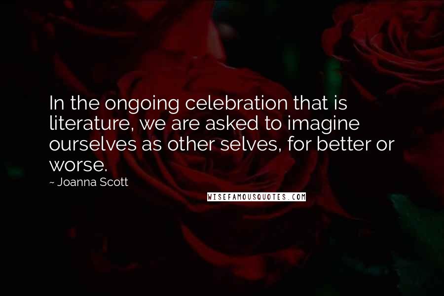 Joanna Scott Quotes: In the ongoing celebration that is literature, we are asked to imagine ourselves as other selves, for better or worse.