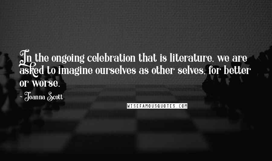 Joanna Scott Quotes: In the ongoing celebration that is literature, we are asked to imagine ourselves as other selves, for better or worse.