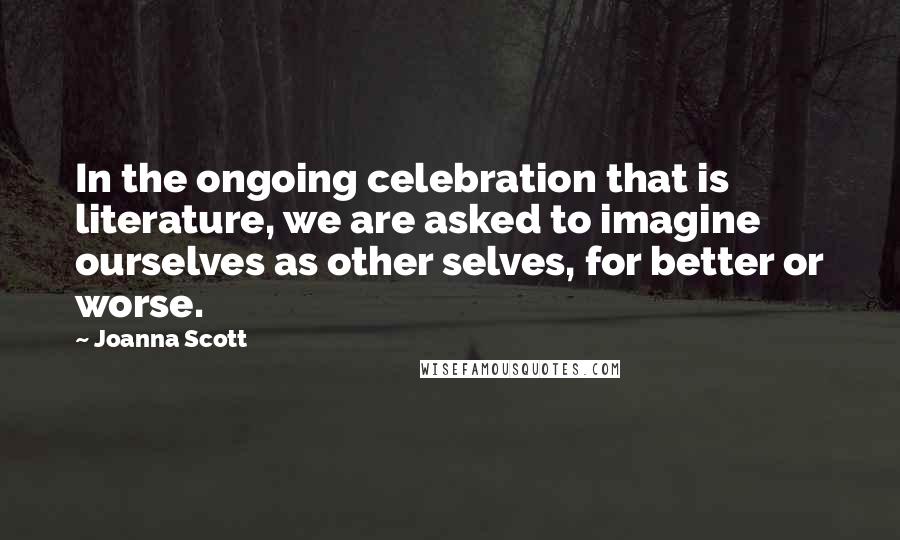 Joanna Scott Quotes: In the ongoing celebration that is literature, we are asked to imagine ourselves as other selves, for better or worse.
