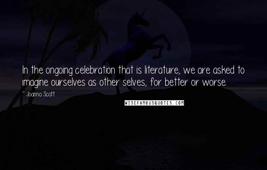 Joanna Scott Quotes: In the ongoing celebration that is literature, we are asked to imagine ourselves as other selves, for better or worse.