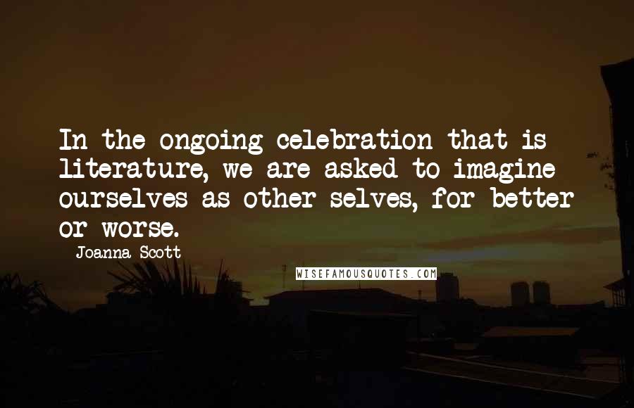 Joanna Scott Quotes: In the ongoing celebration that is literature, we are asked to imagine ourselves as other selves, for better or worse.