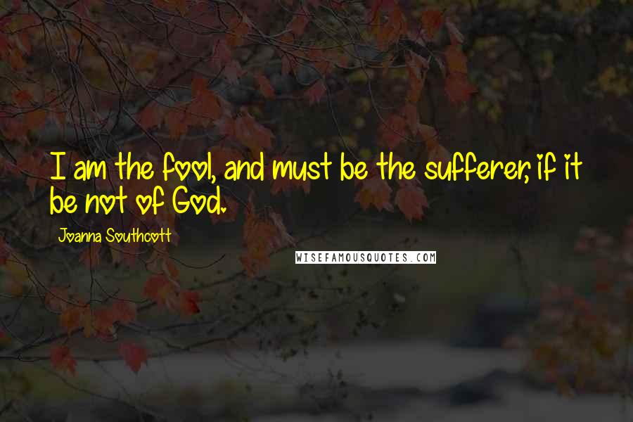 Joanna Southcott Quotes: I am the fool, and must be the sufferer, if it be not of God.