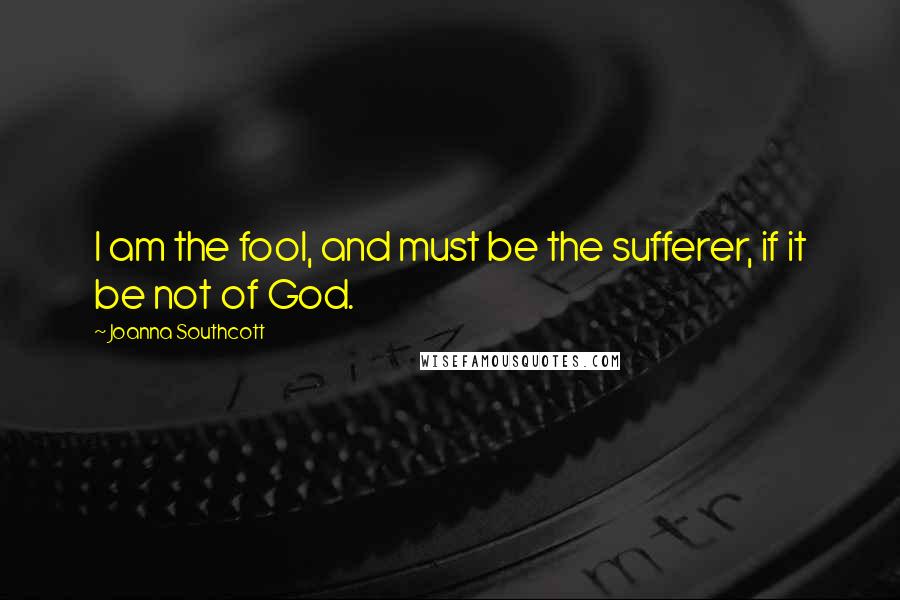 Joanna Southcott Quotes: I am the fool, and must be the sufferer, if it be not of God.