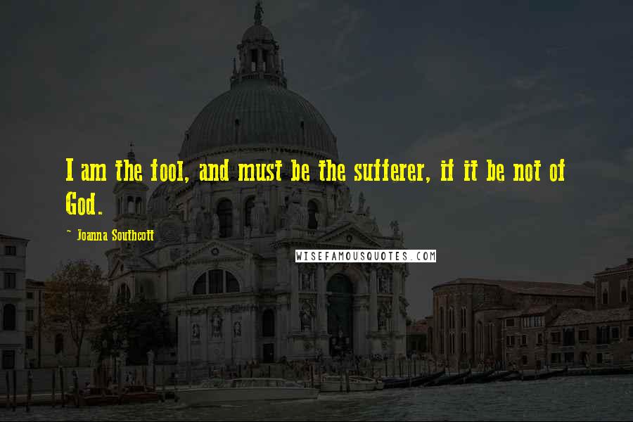 Joanna Southcott Quotes: I am the fool, and must be the sufferer, if it be not of God.