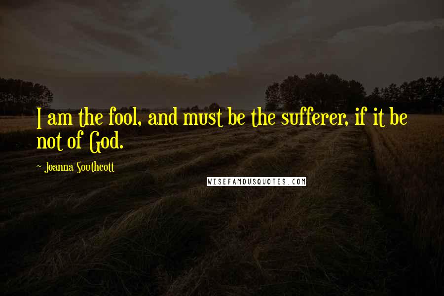 Joanna Southcott Quotes: I am the fool, and must be the sufferer, if it be not of God.