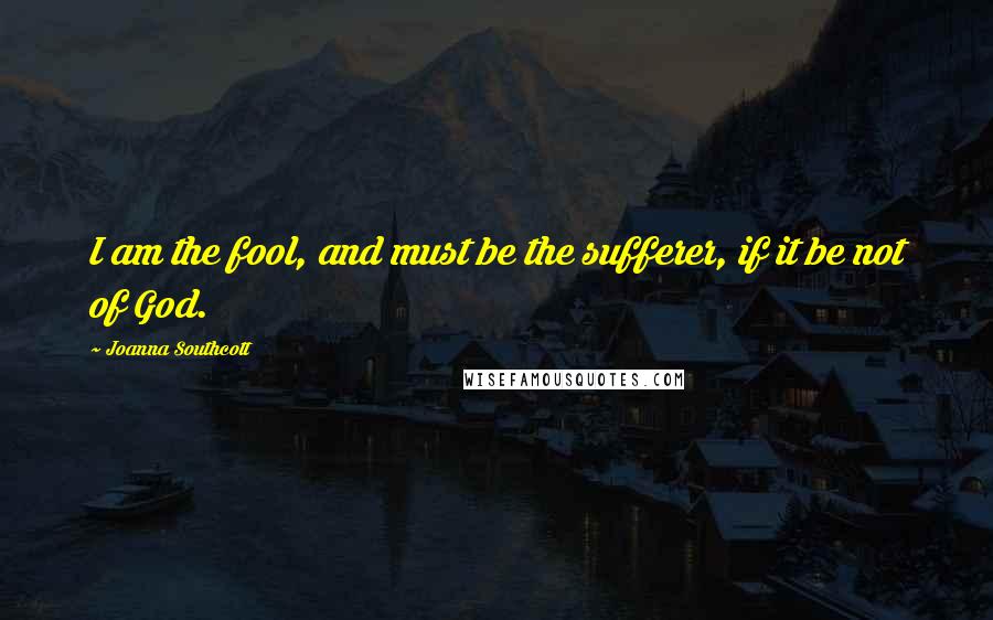 Joanna Southcott Quotes: I am the fool, and must be the sufferer, if it be not of God.