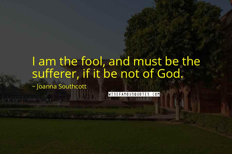 Joanna Southcott Quotes: I am the fool, and must be the sufferer, if it be not of God.