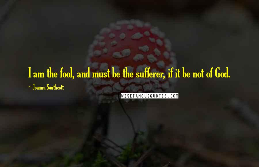 Joanna Southcott Quotes: I am the fool, and must be the sufferer, if it be not of God.