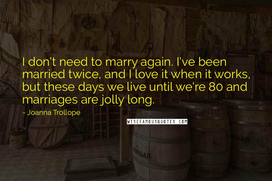 Joanna Trollope Quotes: I don't need to marry again. I've been married twice, and I love it when it works, but these days we live until we're 80 and marriages are jolly long.