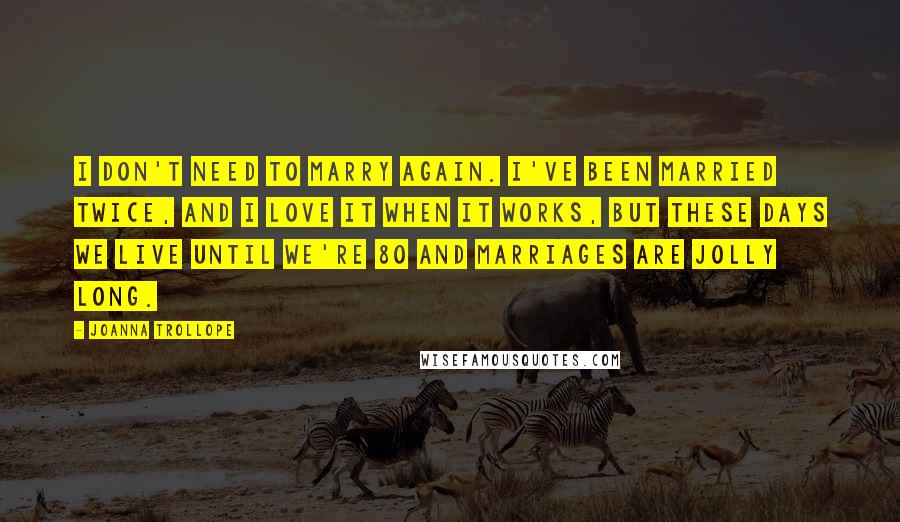 Joanna Trollope Quotes: I don't need to marry again. I've been married twice, and I love it when it works, but these days we live until we're 80 and marriages are jolly long.