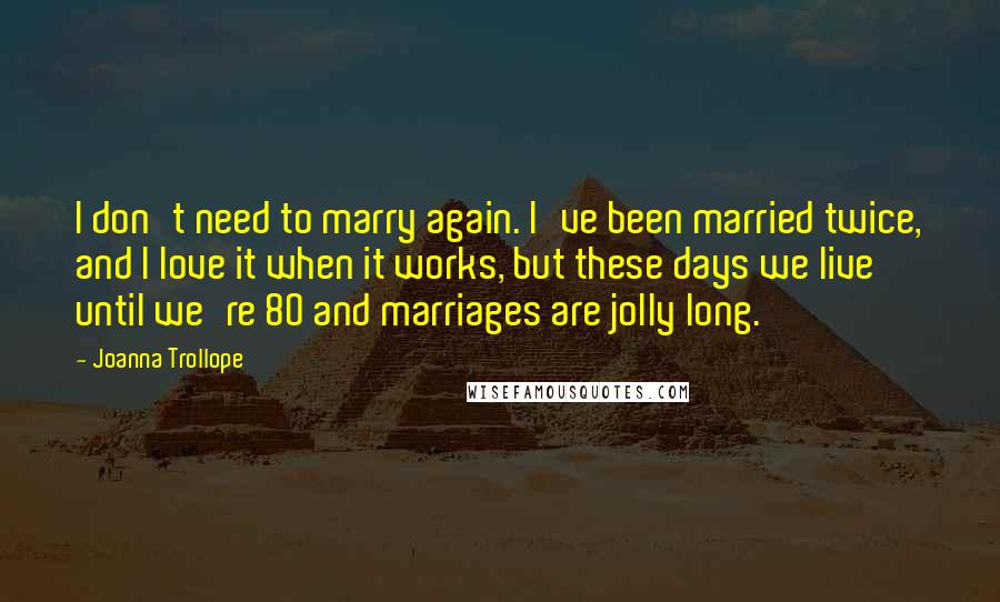 Joanna Trollope Quotes: I don't need to marry again. I've been married twice, and I love it when it works, but these days we live until we're 80 and marriages are jolly long.