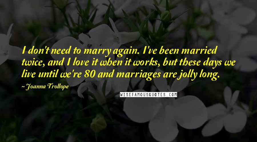 Joanna Trollope Quotes: I don't need to marry again. I've been married twice, and I love it when it works, but these days we live until we're 80 and marriages are jolly long.