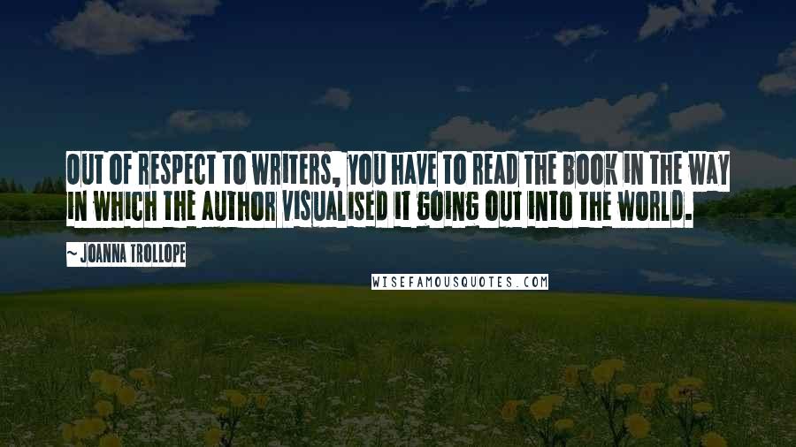 Joanna Trollope Quotes: Out of respect to writers, you have to read the book in the way in which the author visualised it going out into the world.