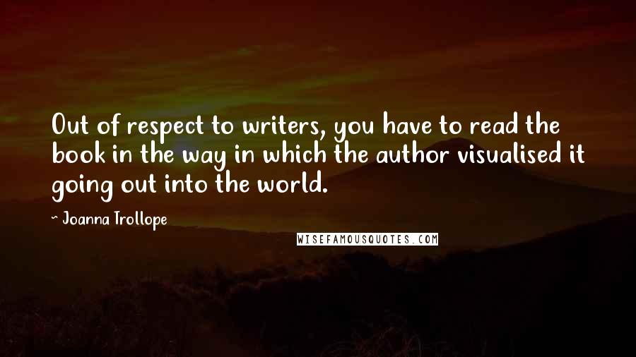 Joanna Trollope Quotes: Out of respect to writers, you have to read the book in the way in which the author visualised it going out into the world.