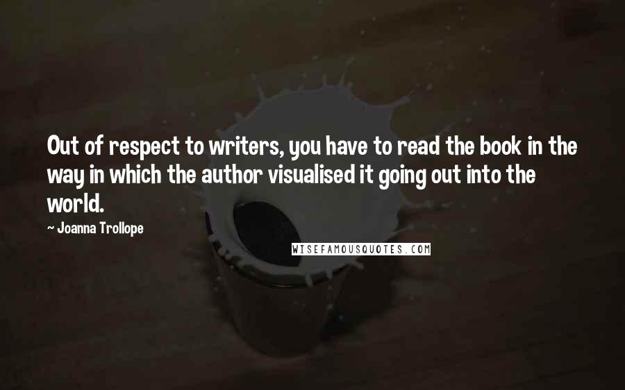 Joanna Trollope Quotes: Out of respect to writers, you have to read the book in the way in which the author visualised it going out into the world.