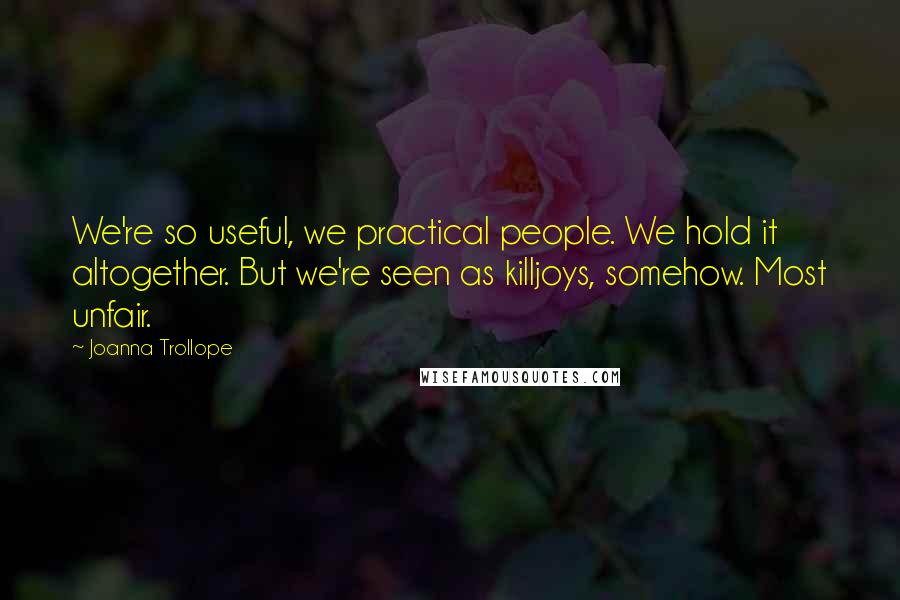 Joanna Trollope Quotes: We're so useful, we practical people. We hold it altogether. But we're seen as killjoys, somehow. Most unfair.