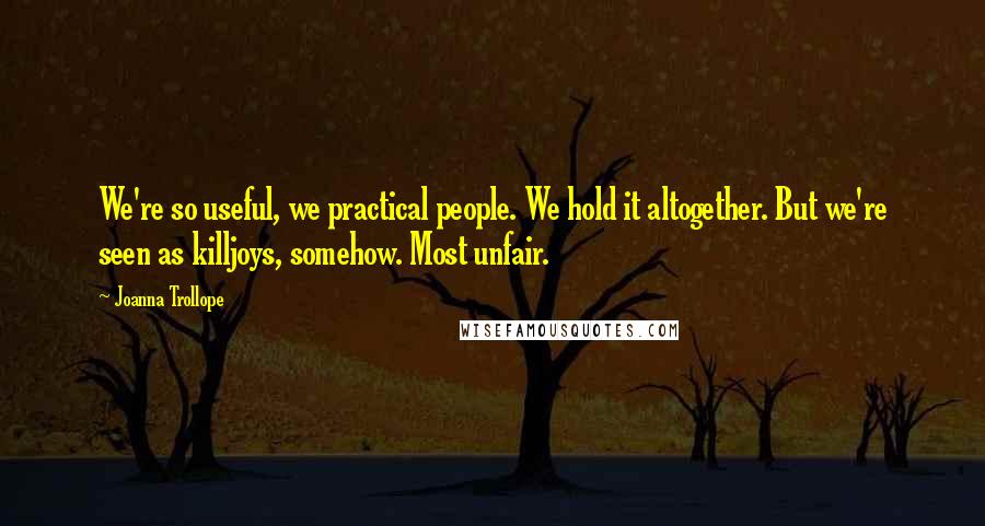 Joanna Trollope Quotes: We're so useful, we practical people. We hold it altogether. But we're seen as killjoys, somehow. Most unfair.