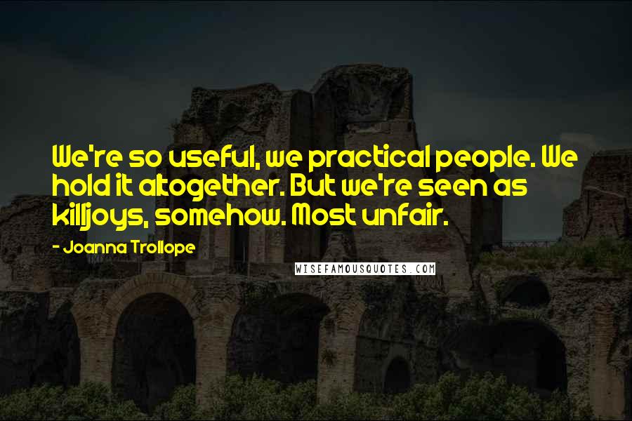 Joanna Trollope Quotes: We're so useful, we practical people. We hold it altogether. But we're seen as killjoys, somehow. Most unfair.