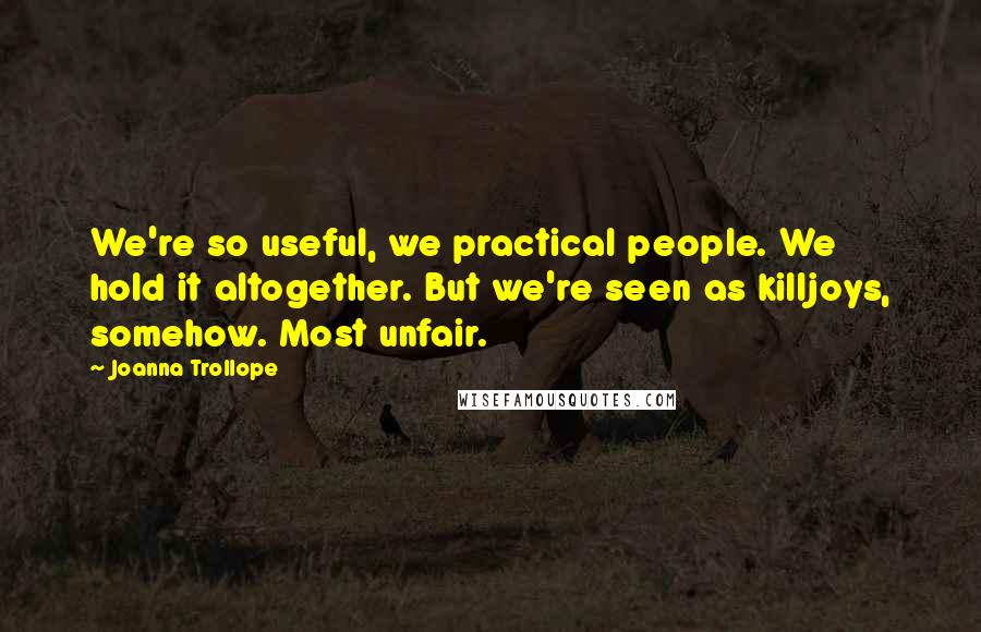 Joanna Trollope Quotes: We're so useful, we practical people. We hold it altogether. But we're seen as killjoys, somehow. Most unfair.