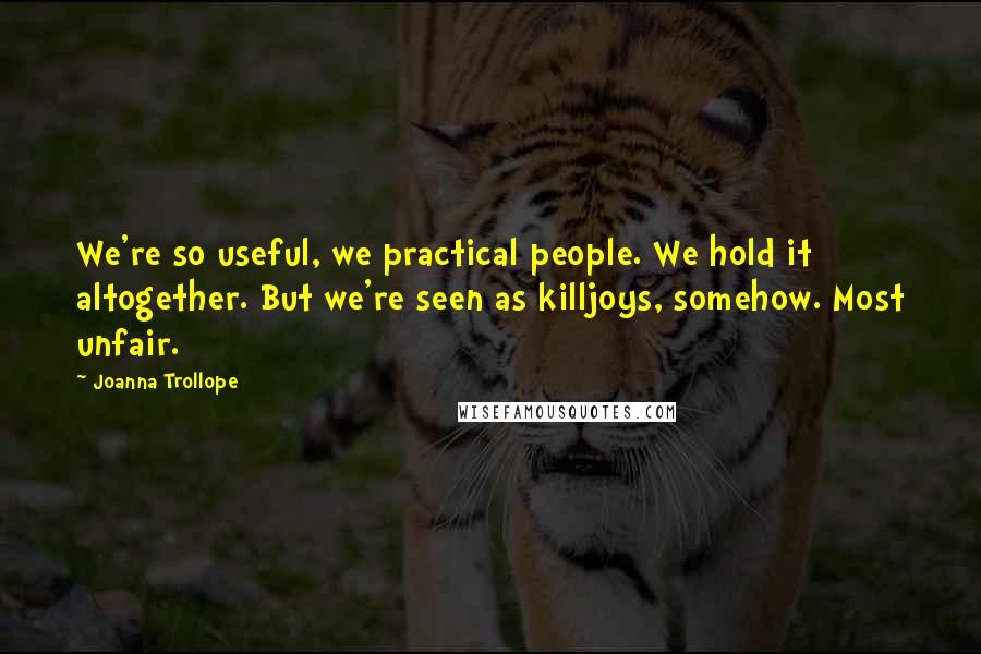 Joanna Trollope Quotes: We're so useful, we practical people. We hold it altogether. But we're seen as killjoys, somehow. Most unfair.