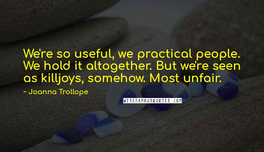 Joanna Trollope Quotes: We're so useful, we practical people. We hold it altogether. But we're seen as killjoys, somehow. Most unfair.