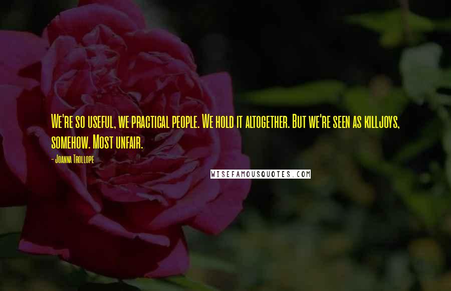 Joanna Trollope Quotes: We're so useful, we practical people. We hold it altogether. But we're seen as killjoys, somehow. Most unfair.