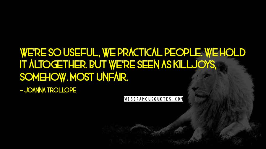 Joanna Trollope Quotes: We're so useful, we practical people. We hold it altogether. But we're seen as killjoys, somehow. Most unfair.