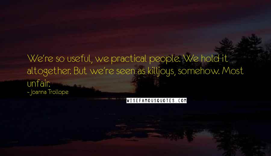 Joanna Trollope Quotes: We're so useful, we practical people. We hold it altogether. But we're seen as killjoys, somehow. Most unfair.