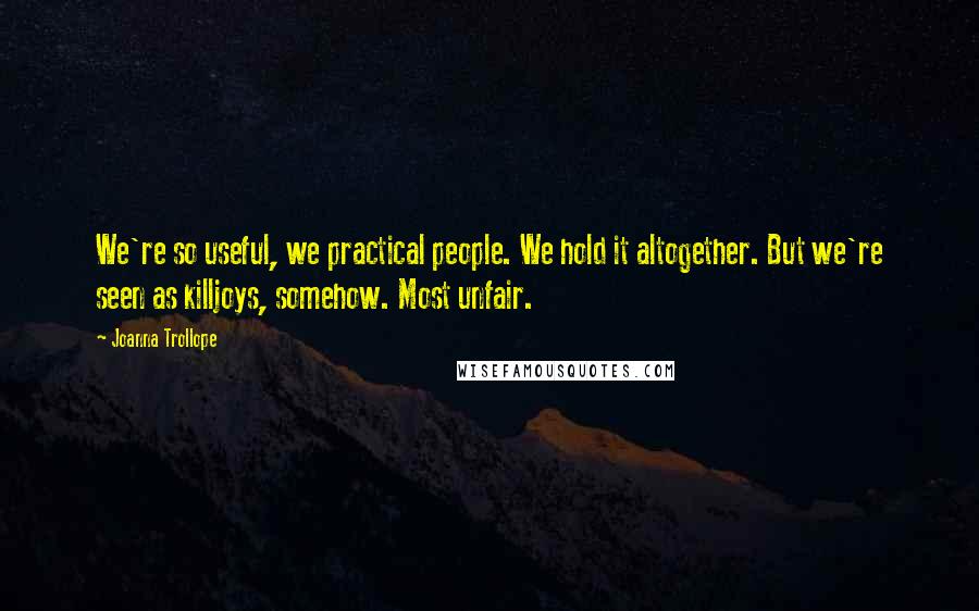 Joanna Trollope Quotes: We're so useful, we practical people. We hold it altogether. But we're seen as killjoys, somehow. Most unfair.