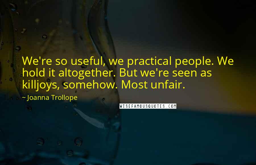 Joanna Trollope Quotes: We're so useful, we practical people. We hold it altogether. But we're seen as killjoys, somehow. Most unfair.