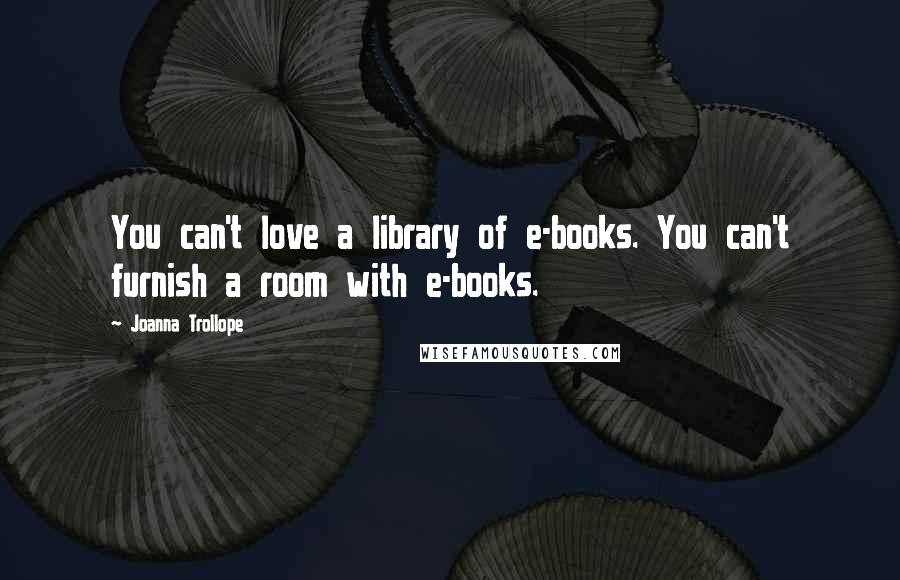 Joanna Trollope Quotes: You can't love a library of e-books. You can't furnish a room with e-books.