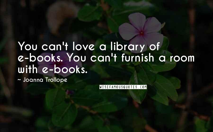 Joanna Trollope Quotes: You can't love a library of e-books. You can't furnish a room with e-books.