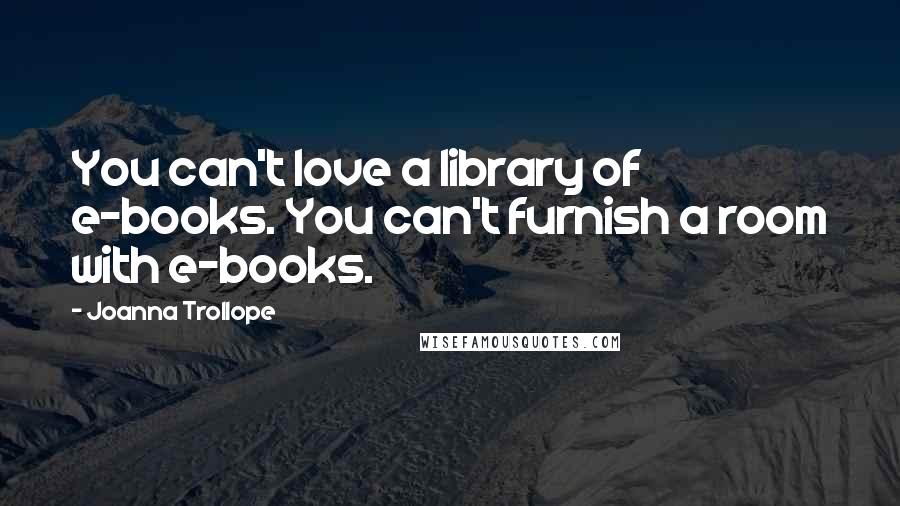 Joanna Trollope Quotes: You can't love a library of e-books. You can't furnish a room with e-books.