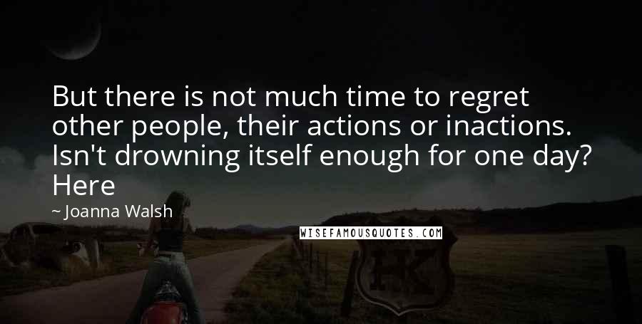 Joanna Walsh Quotes: But there is not much time to regret other people, their actions or inactions. Isn't drowning itself enough for one day? Here