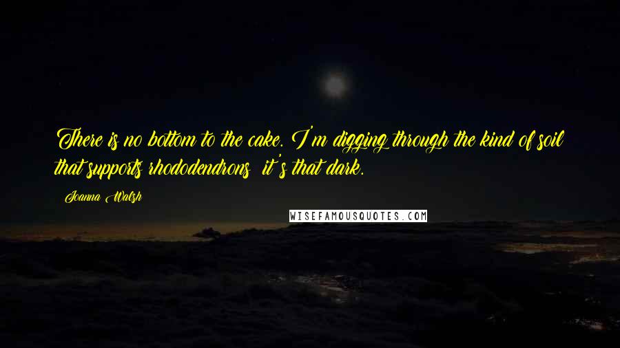 Joanna Walsh Quotes: There is no bottom to the cake. I'm digging through the kind of soil that supports rhododendrons: it's that dark.