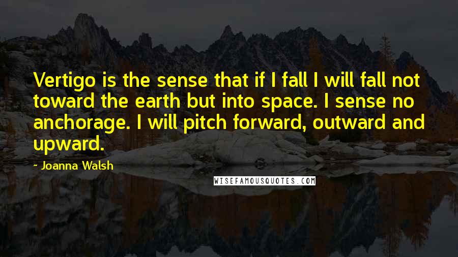 Joanna Walsh Quotes: Vertigo is the sense that if I fall I will fall not toward the earth but into space. I sense no anchorage. I will pitch forward, outward and upward.