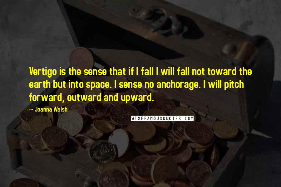 Joanna Walsh Quotes: Vertigo is the sense that if I fall I will fall not toward the earth but into space. I sense no anchorage. I will pitch forward, outward and upward.