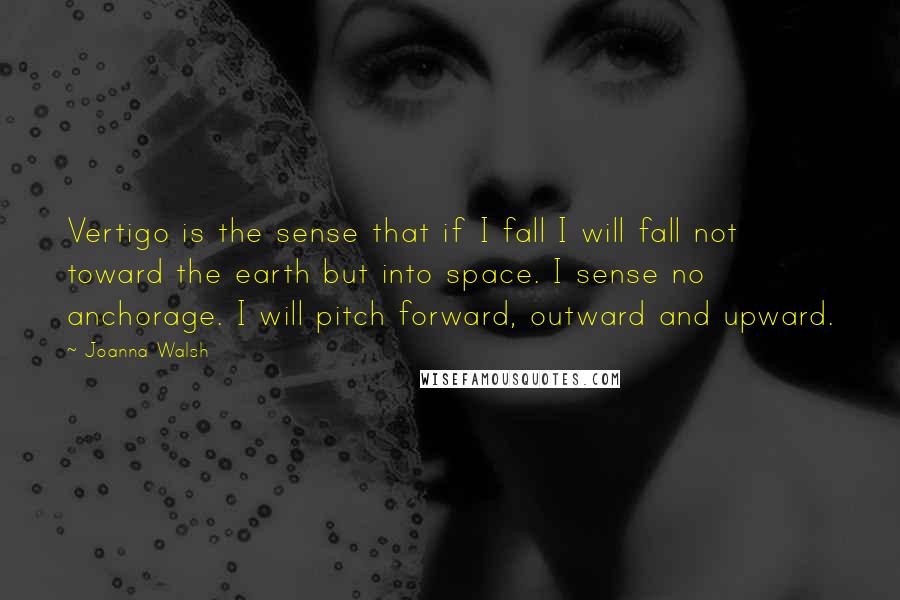 Joanna Walsh Quotes: Vertigo is the sense that if I fall I will fall not toward the earth but into space. I sense no anchorage. I will pitch forward, outward and upward.