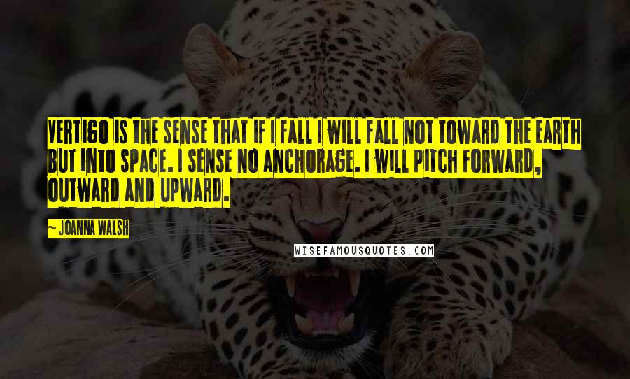 Joanna Walsh Quotes: Vertigo is the sense that if I fall I will fall not toward the earth but into space. I sense no anchorage. I will pitch forward, outward and upward.