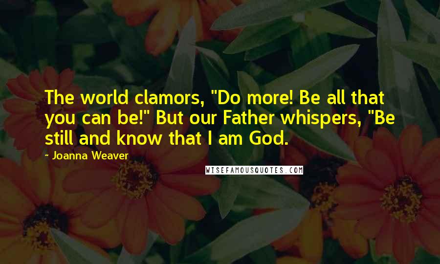 Joanna Weaver Quotes: The world clamors, "Do more! Be all that you can be!" But our Father whispers, "Be still and know that I am God.