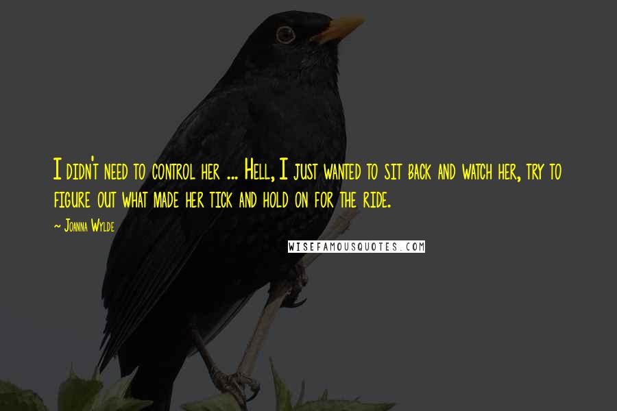 Joanna Wylde Quotes: I didn't need to control her ... Hell, I just wanted to sit back and watch her, try to figure out what made her tick and hold on for the ride.