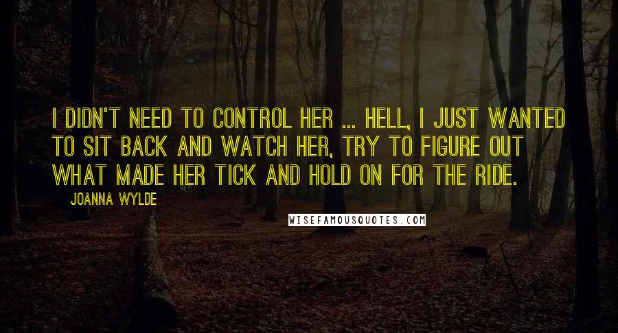 Joanna Wylde Quotes: I didn't need to control her ... Hell, I just wanted to sit back and watch her, try to figure out what made her tick and hold on for the ride.