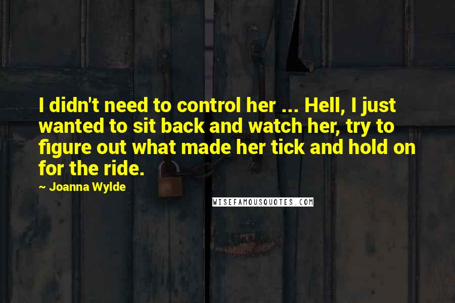 Joanna Wylde Quotes: I didn't need to control her ... Hell, I just wanted to sit back and watch her, try to figure out what made her tick and hold on for the ride.