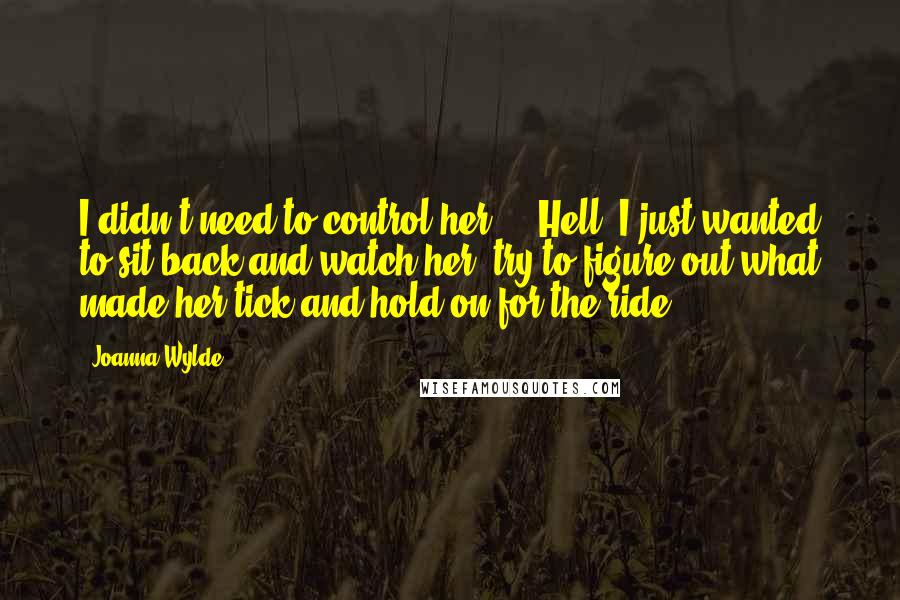 Joanna Wylde Quotes: I didn't need to control her ... Hell, I just wanted to sit back and watch her, try to figure out what made her tick and hold on for the ride.