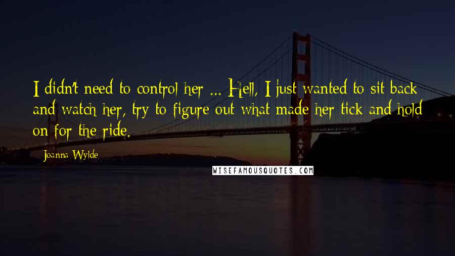 Joanna Wylde Quotes: I didn't need to control her ... Hell, I just wanted to sit back and watch her, try to figure out what made her tick and hold on for the ride.