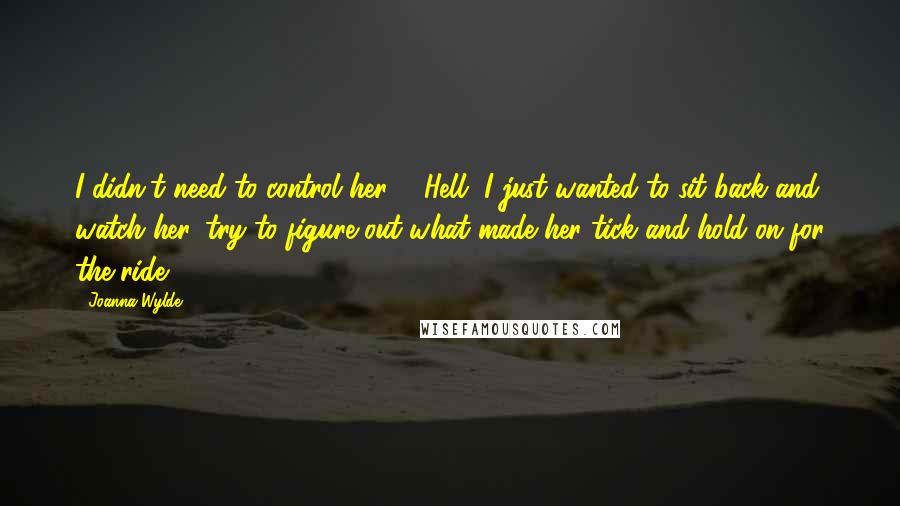 Joanna Wylde Quotes: I didn't need to control her ... Hell, I just wanted to sit back and watch her, try to figure out what made her tick and hold on for the ride.