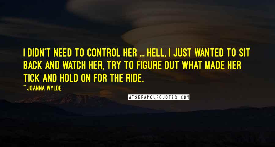 Joanna Wylde Quotes: I didn't need to control her ... Hell, I just wanted to sit back and watch her, try to figure out what made her tick and hold on for the ride.