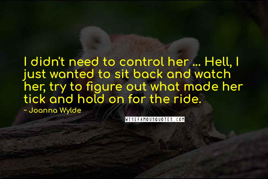 Joanna Wylde Quotes: I didn't need to control her ... Hell, I just wanted to sit back and watch her, try to figure out what made her tick and hold on for the ride.