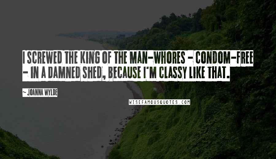 Joanna Wylde Quotes: I screwed the King of the Man-whores - condom-free - in a damned shed, because I'm classy like that.